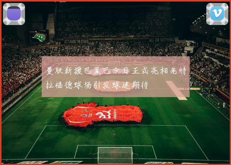 曼联新援巴莱巴今日正式亮相老特拉福德球场引发球迷期待