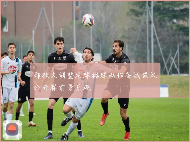 郑钦文调整发球抛球动作备战武汉公开赛前景乐观