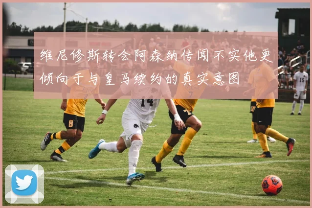 维尼修斯转会阿森纳传闻不实他更倾向于与皇马续约的真实意图
