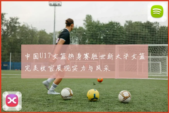 中国U17女篮热身赛胜世新大学女篮完美收官展现实力与风采