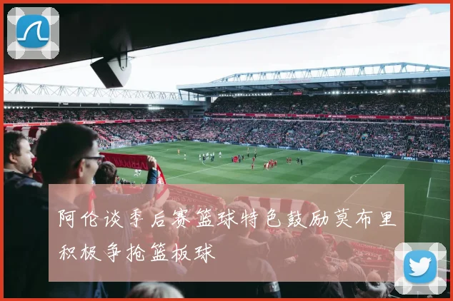 阿伦谈季后赛篮球特色鼓励莫布里积极争抢篮板球