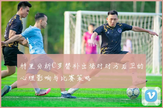 特里分析C罗替补出场对对方后卫的心理影响与比赛策略
