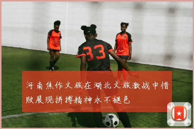 河南焦作文旅在湖北文旅激战中惜败展现拼搏精神永不褪色