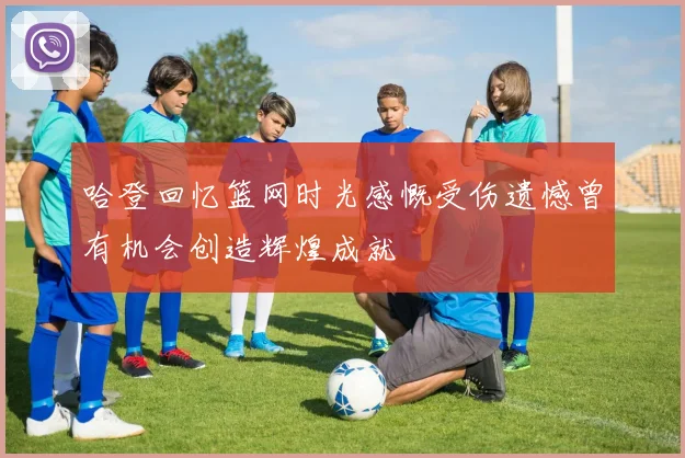 哈登回忆篮网时光感慨受伤遗憾曾有机会创造辉煌成就