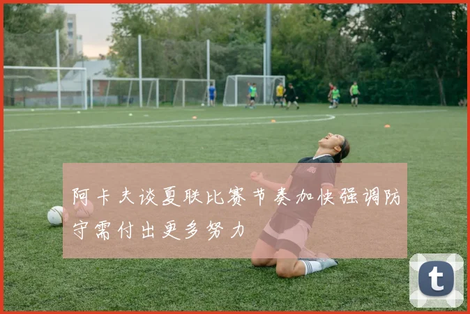 阿卡夫谈夏联比赛节奏加快强调防守需付出更多努力