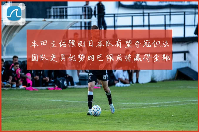 本田圭佑预测日本队有望夺冠但法国队更具优势姆巴佩或将赢得金靴