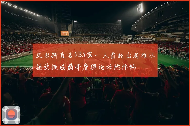 皮尔斯直言NBA第一人首轮出局难以接受换成巅峰詹舆论必然炸锅
