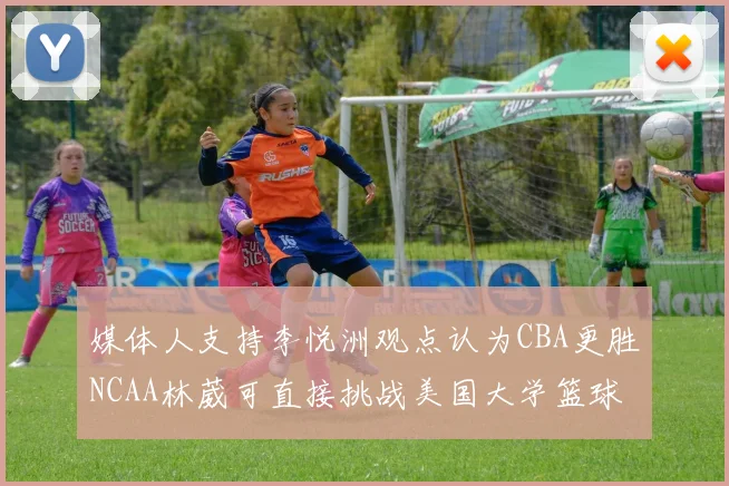 媒体人支持李悦洲观点认为CBA更胜NCAA林葳可直接挑战美国大学篮球