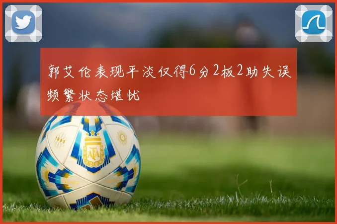 郭艾伦表现平淡仅得6分2板2助失误频繁状态堪忧