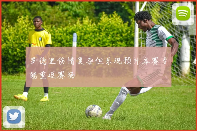罗德里伤情复杂但乐观预计本赛季能重返赛场