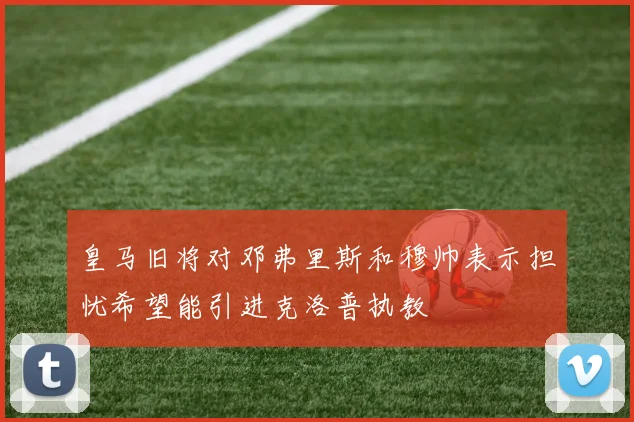 皇马旧将对邓弗里斯和穆帅表示担忧希望能引进克洛普执教