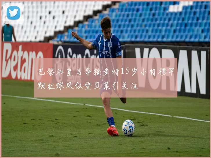 巴黎和皇马争抢多特15岁小将穆罕默杜球风似登贝莱引关注